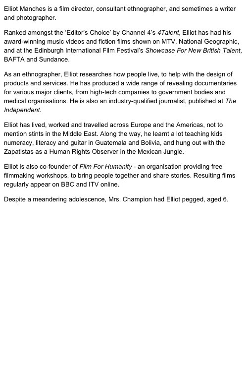 Elliot Manches is a film director, consultant ethnographer, and sometimes a writer and photographer.
Ranked amongst the ‘Editor’s Choice’ by Channel 4’s 4Talent, Elliot has had his award-winning music videos and fiction films shown on MTV, National Geographic, and at the Edinburgh International Film Festival’s Showcase For New British Talent, BAFTA and Sundance. 
As an ethnographer, Elliot researches how people live, to help with the design of products and services. He has produced a wide range of revealing documentaries for various major clients, from high-tech companies to government bodies and medical organisations. He is also an industry-qualified journalist, published at The Independent.
Elliot has lived, worked and travelled across Europe and the Americas, not to mention stints in the Middle East. Along the way, he learnt a lot teaching kids numeracy, literacy and guitar in Guatemala and Bolivia, and hung out with the Zapatistas as a Human Rights Observer in the Mexican Jungle.
Elliot is also co-founder of Film For Humanity - an organisation providing free filmmaking workshops, to bring people together and share stories. Resulting films regularly appear on BBC and ITV online.
Despite a meandering adolescence, Mrs. Champion had Elliot pegged, aged 6.