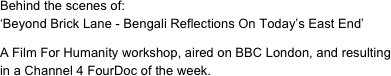 Behind the scenes of:
‘Beyond Brick Lane - Bengali Reflections On Today’s East End’

A Film For Humanity workshop, aired on BBC London, and resulting in a Channel 4 FourDoc of the week.

