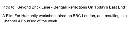 Intro to: ‘Beyond Brick Lane - Bengali Reflections On Today’s East End’

A Film For Humanity workshop, aired on BBC London, and resulting in a Channel 4 FourDoc of the week.

View second film here, to meet the participants and go behind the scenes.
