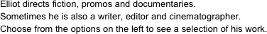 Elliot directs fiction, promos and documentaries.
Sometimes he is also a writer, editor and cinematographer.
Choose from the options on the left to see a selection of his work.