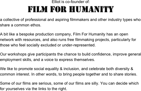 Elliot is co-founder of:
FILM FOR HUMANITY

a collective of professional and aspiring filmmakers and other industry types who share a common ethos.
A bit like a bespoke production company, Film For Humanity has an open network with resources, and also runs free filmmaking projects, particularly for those who feel socially excluded or under-represented.
Our workshops give participants the chance to build confidence, improve general employment skills, and a voice to express themselves.
We like to promote social equality & inclusion, and celebrate both diversity & common interest. In other words, to bring people together and to share stories.
Some of our films are serious, some of our films are silly. You can decide which for yourselves via the links to the right.